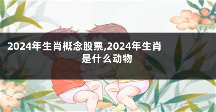 2024年生肖概念股票,2024年生肖是什么动物