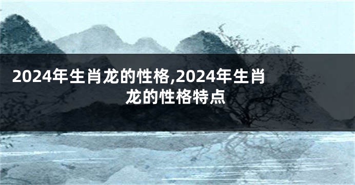 2024年生肖龙的性格,2024年生肖龙的性格特点