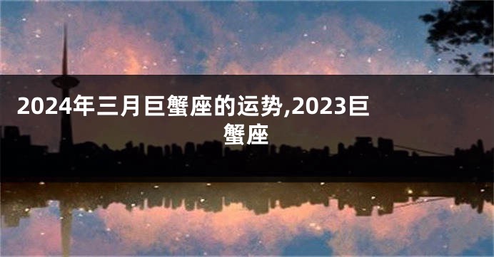 2024年三月巨蟹座的运势,2023巨蟹座