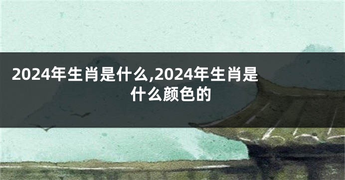 2024年生肖是什么,2024年生肖是什么颜色的