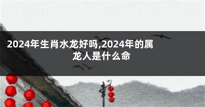 2024年生肖水龙好吗,2024年的属龙人是什么命
