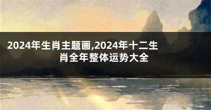 2024年生肖主题画,2024年十二生肖全年整体运势大全