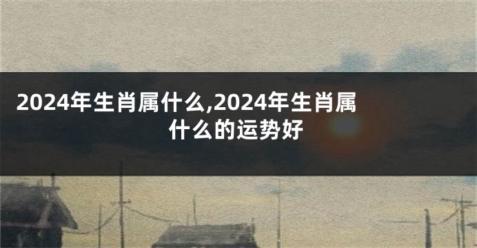 2024年生肖属什么,2024年生肖属什么的运势好
