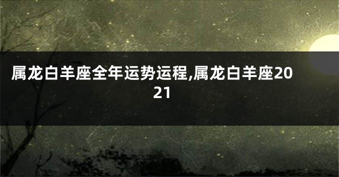属龙白羊座全年运势运程,属龙白羊座2021