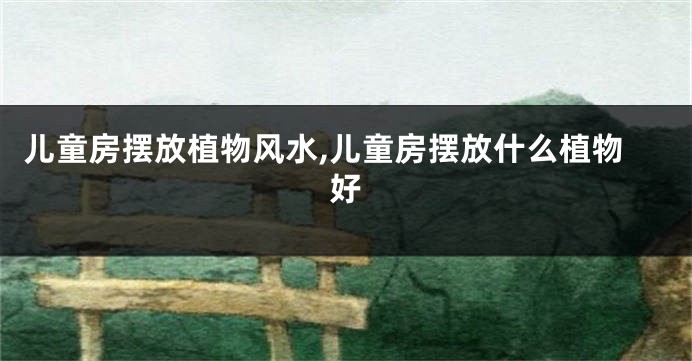 儿童房摆放植物风水,儿童房摆放什么植物好