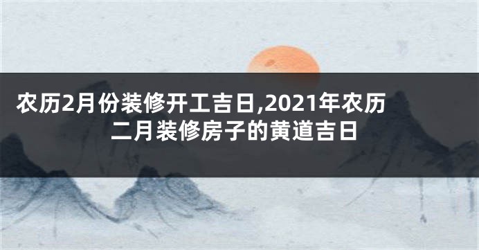 农历2月份装修开工吉日,2021年农历二月装修房子的黄道吉日