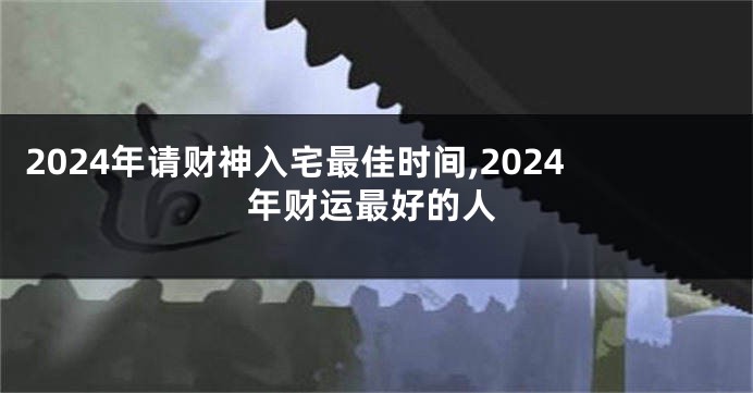 2024年请财神入宅最佳时间,2024年财运最好的人