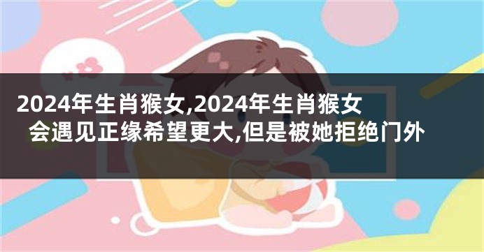 2024年生肖猴女,2024年生肖猴女会遇见正缘希望更大,但是被她拒绝门外