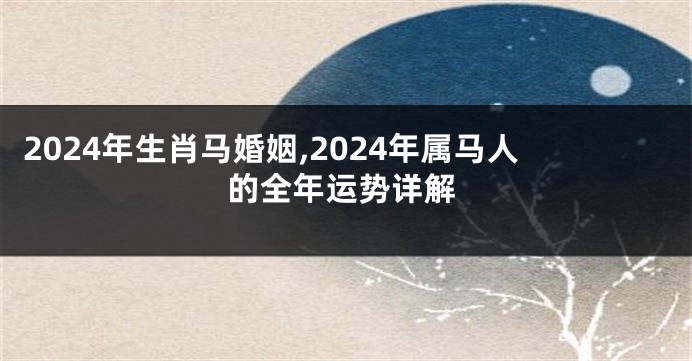 2024年生肖马婚姻,2024年属马人的全年运势详解