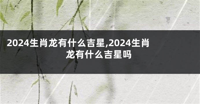 2024生肖龙有什么吉星,2024生肖龙有什么吉星吗