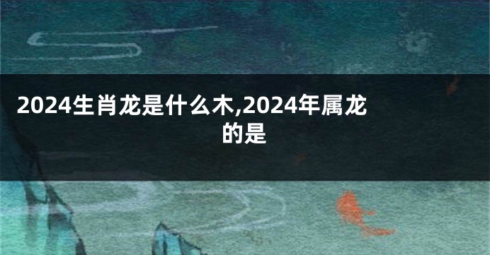 2024生肖龙是什么木,2024年属龙的是
