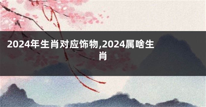 2024年生肖对应饰物,2024属啥生肖