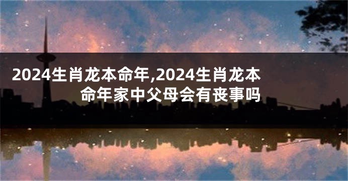 2024生肖龙本命年,2024生肖龙本命年家中父母会有丧事吗