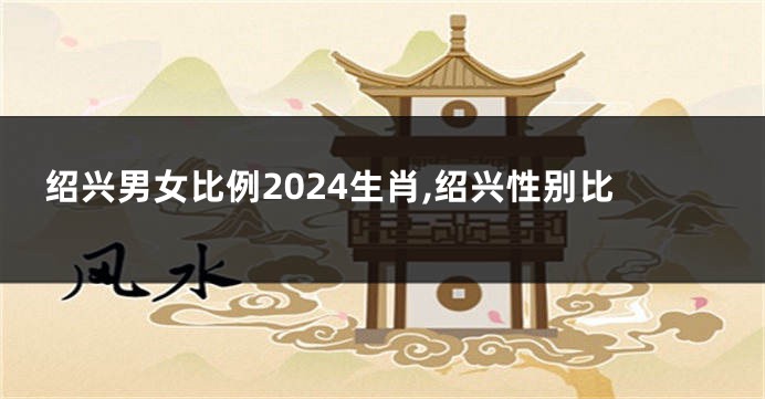 绍兴男女比例2024生肖,绍兴性别比