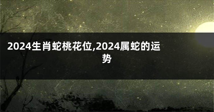 2024生肖蛇桃花位,2024属蛇的运势
