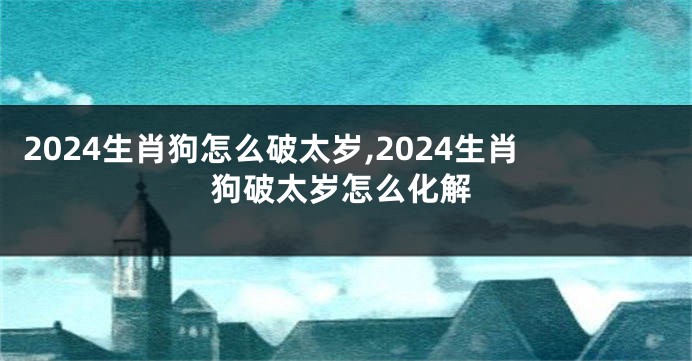 2024生肖狗怎么破太岁,2024生肖狗破太岁怎么化解