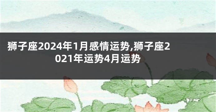 狮子座2024年1月感情运势,狮子座2021年运势4月运势
