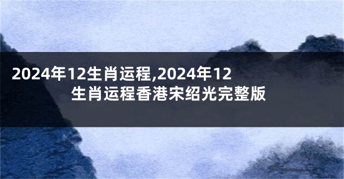 2024年12生肖运程,2024年12生肖运程香港宋绍光完整版