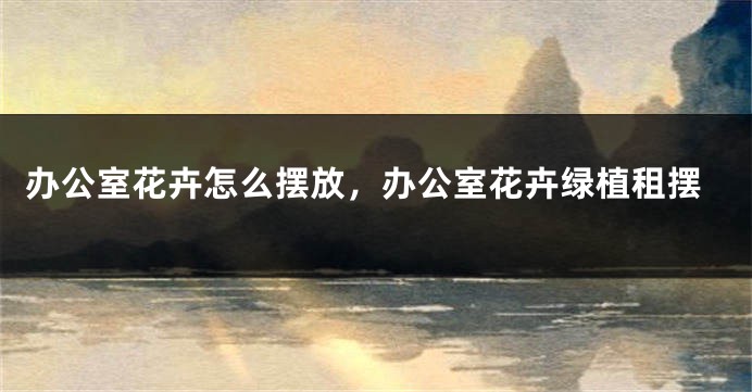 办公室花卉怎么摆放，办公室花卉绿植租摆