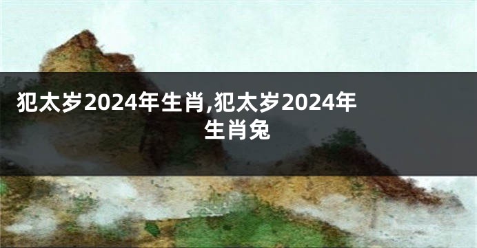 犯太岁2024年生肖,犯太岁2024年生肖兔