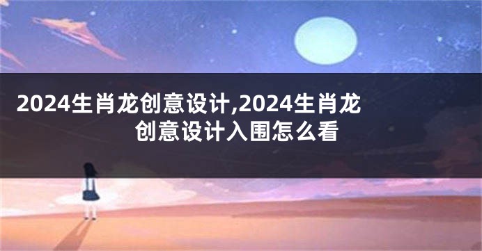 2024生肖龙创意设计,2024生肖龙创意设计入围怎么看