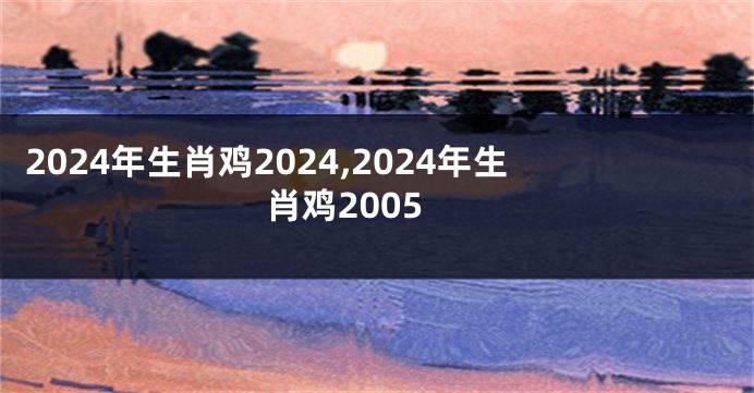 2024年生肖鸡2024,2024年生肖鸡2005