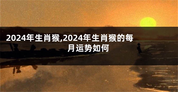 2024年生肖猴,2024年生肖猴的每月运势如何