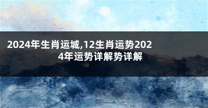 2024年生肖运城,12生肖运势2024年运势详解势详解