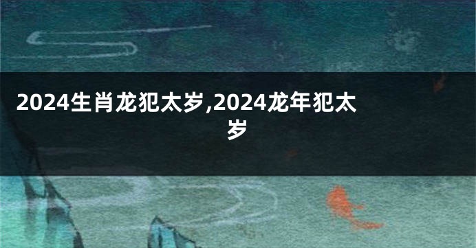 2024生肖龙犯太岁,2024龙年犯太岁