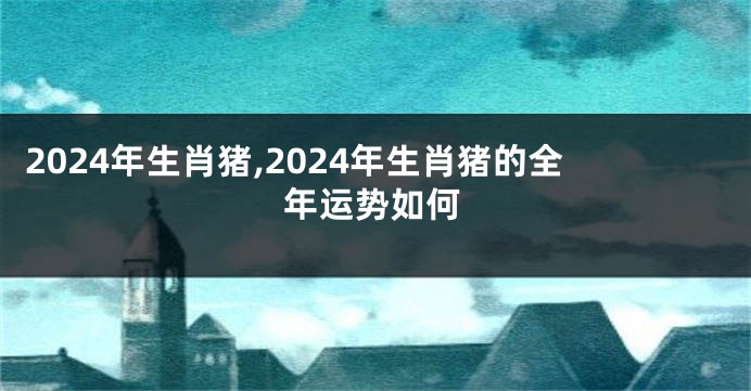 2024年生肖猪,2024年生肖猪的全年运势如何