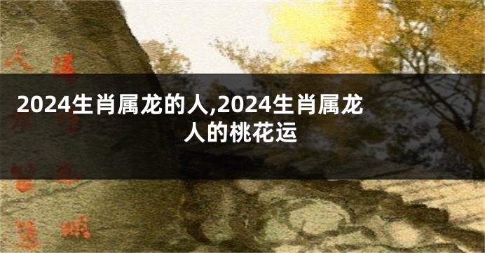 2024生肖属龙的人,2024生肖属龙人的桃花运