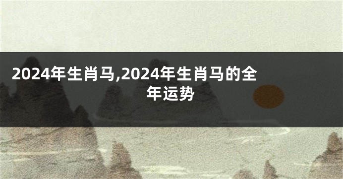 2024年生肖马,2024年生肖马的全年运势