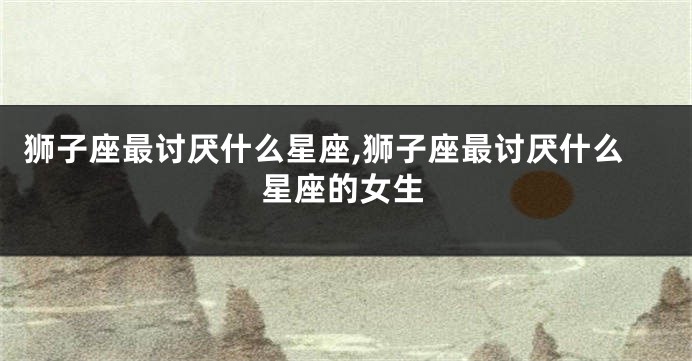 狮子座最讨厌什么星座,狮子座最讨厌什么星座的女生