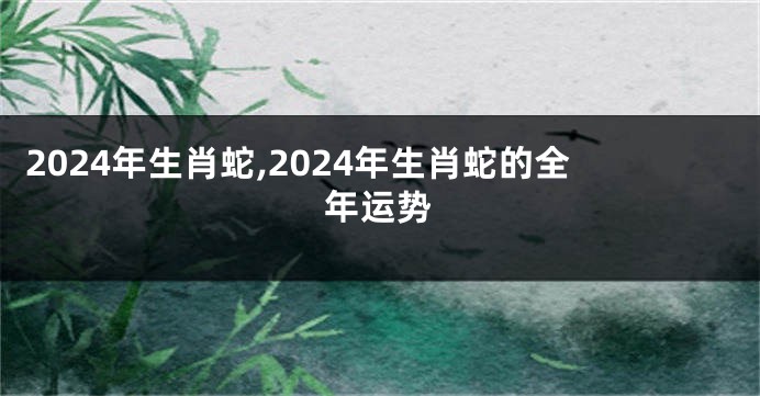 2024年生肖蛇,2024年生肖蛇的全年运势