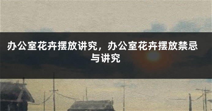 办公室花卉摆放讲究，办公室花卉摆放禁忌与讲究