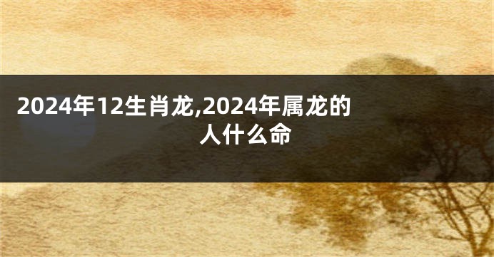 2024年12生肖龙,2024年属龙的人什么命