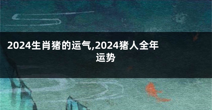 2024生肖猪的运气,2024猪人全年运势