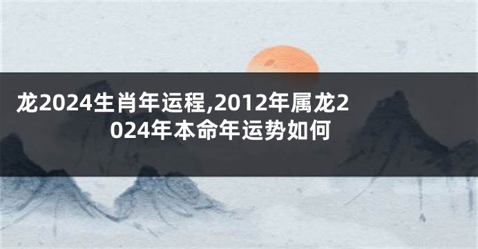 龙2024生肖年运程,2012年属龙2024年本命年运势如何