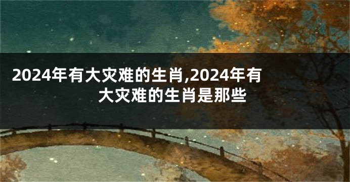 2024年有大灾难的生肖,2024年有大灾难的生肖是那些