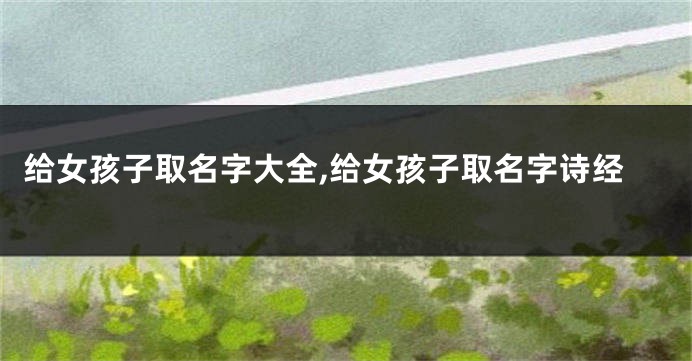 给女孩子取名字大全,给女孩子取名字诗经