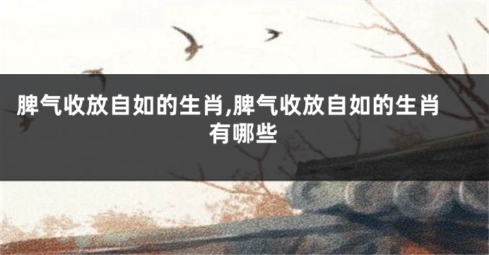 脾气收放自如的生肖,脾气收放自如的生肖有哪些