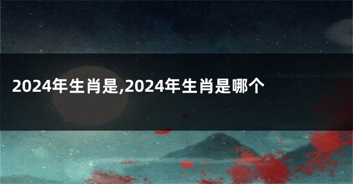 2024年生肖是,2024年生肖是哪个