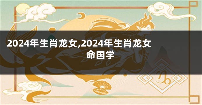2024年生肖龙女,2024年生肖龙女命国学