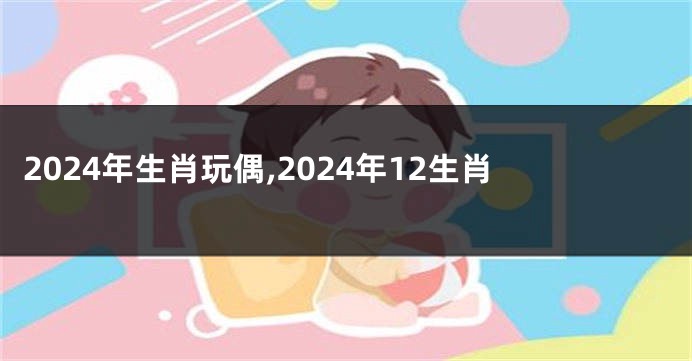 2024年生肖玩偶,2024年12生肖
