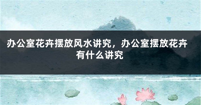 办公室花卉摆放风水讲究，办公室摆放花卉有什么讲究
