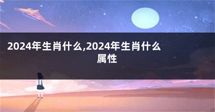2024年生肖什么,2024年生肖什么属性