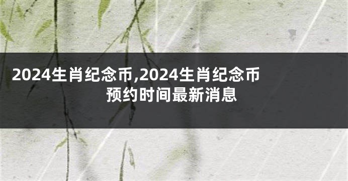 2024生肖纪念币,2024生肖纪念币预约时间最新消息