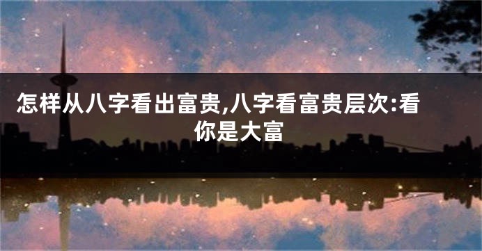 怎样从八字看出富贵,八字看富贵层次:看你是大富