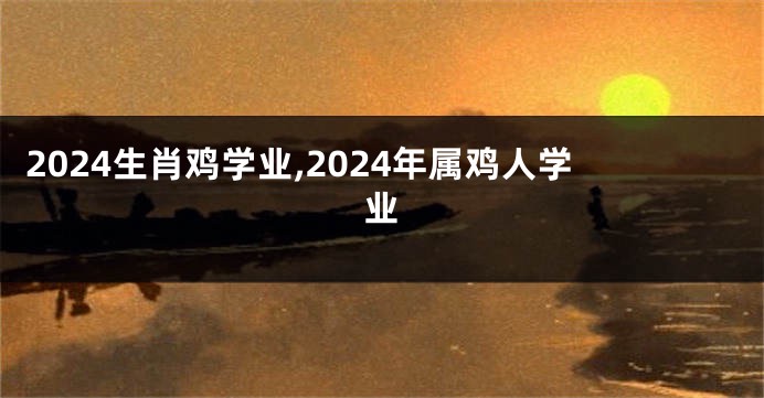 2024生肖鸡学业,2024年属鸡人学业