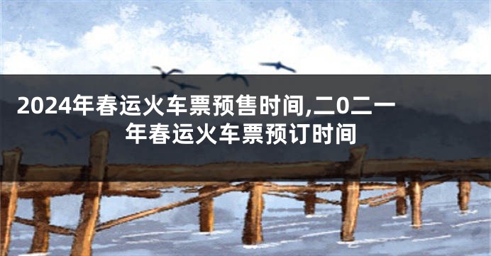 2024年春运火车票预售时间,二0二一年春运火车票预订时间